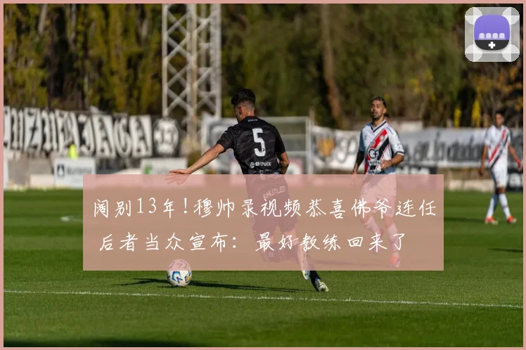 阔别13年!穆帅录视频恭喜佛爷连任 后者当众宣布：最好教练回来了