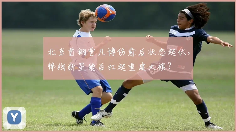 北京首钢曾凡博伤愈后状态起伏，锋线新星能否扛起重建大旗？