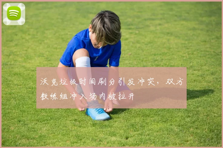 沃克垃圾时间刷分引发冲突，双方教练组冲入场内被拉开
