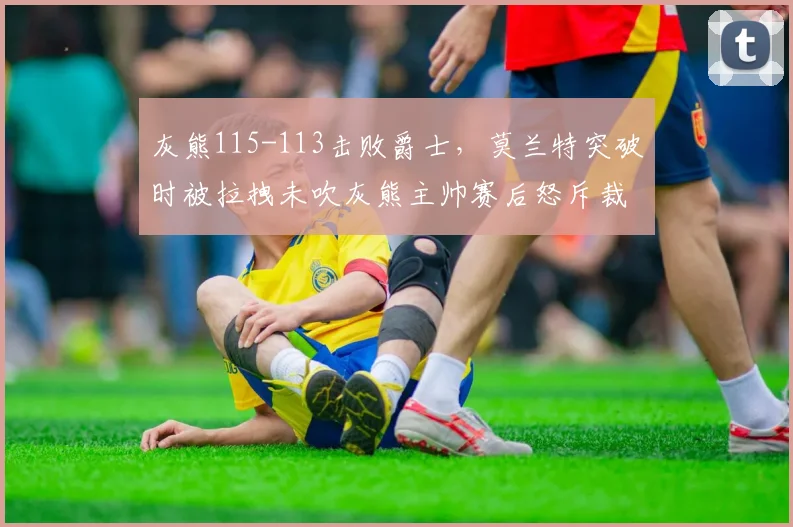 灰熊115-113击败爵士，莫兰特突破时被拉拽未吹灰熊主帅赛后怒斥裁判偏袒