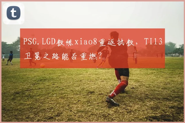 PSG.LGD教练xiao8重返执教，TI13卫冕之路能否重燃？