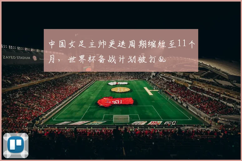 中国女足主帅更迭周期缩短至11个月，世界杯备战计划被打乱