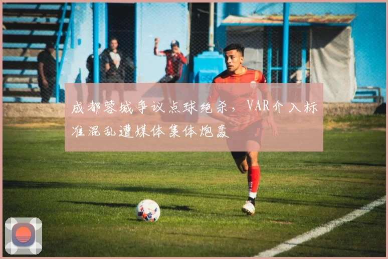 成都蓉城争议点球绝杀，VAR介入标准混乱遭媒体集体炮轰
