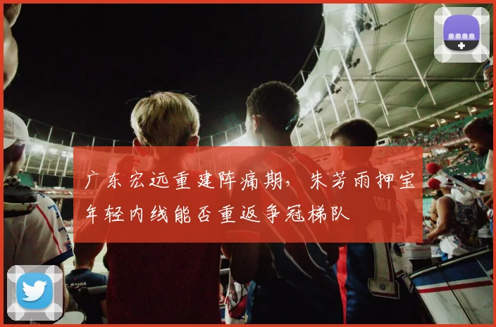 广东宏远重建阵痛期，朱芳雨押宝年轻内线能否重返争冠梯队